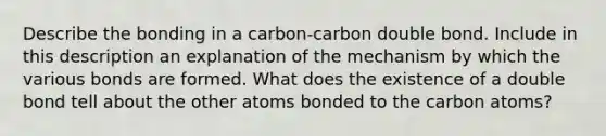 Describe the bonding in a carbon-carbon double bond. Include in this description an explanation of the mechanism by which the various bonds are formed. What does the existence of a double bond tell about the other atoms bonded to the carbon atoms?