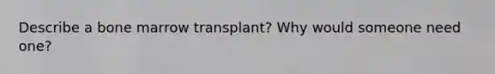 Describe a bone marrow transplant? Why would someone need one?