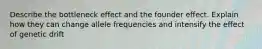 Describe the bottleneck effect and the founder effect. Explain how they can change allele frequencies and intensify the effect of genetic drift