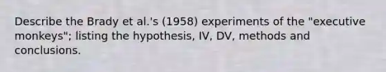 Describe the Brady et al.'s (1958) experiments of the "executive monkeys"; listing the hypothesis, IV, DV, methods and conclusions.