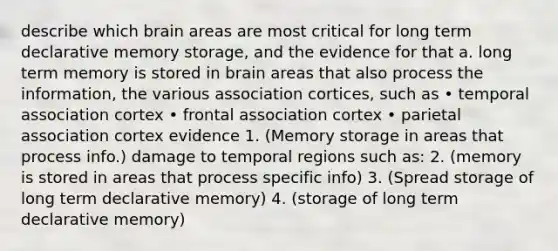 describe which brain areas are most critical for long term declarative memory storage, and the evidence for that a. long term memory is stored in brain areas that also process the information, the various association cortices, such as • temporal association cortex • frontal association cortex • parietal association cortex evidence 1. (Memory storage in areas that process info.) damage to temporal regions such as: 2. (memory is stored in areas that process specific info) 3. (Spread storage of long term declarative memory) 4. (storage of long term declarative memory)