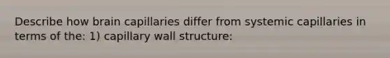 Describe how brain capillaries differ from systemic capillaries in terms of the: 1) capillary wall structure: