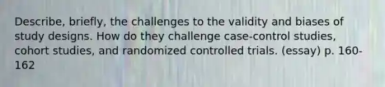 Describe, briefly, the challenges to the validity and biases of study designs. How do they challenge case-control studies, cohort studies, and randomized controlled trials. (essay) p. 160-162