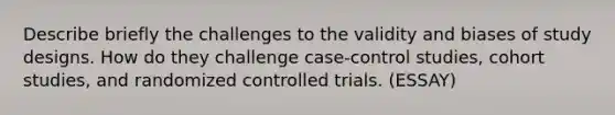 Describe briefly the challenges to the validity and biases of study designs. How do they challenge case-control studies, cohort studies, and randomized controlled trials. (ESSAY)