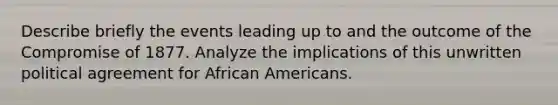 Describe briefly the events leading up to and the outcome of the Compromise of 1877. Analyze the implications of this unwritten political agreement for African Americans.