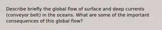 Describe briefly the global flow of surface and deep currents (conveyor belt) in the oceans. What are some of the important consequences of this global flow?