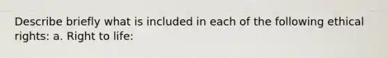 Describe briefly what is included in each of the following ethical rights: a. Right to life: