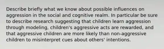 Describe briefly what we know about possible influences on aggression in the social and cognitive realm. In particular be sure to describe research suggesting that children learn aggression through modeling, children's aggressive acts are rewarded, and that aggressive children are more likely than non-aggressive children to misinterpret cues about others' intentions.