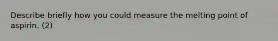 Describe briefly how you could measure the melting point of aspirin. (2)