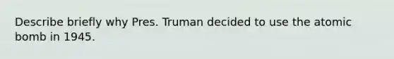 Describe briefly why Pres. Truman decided to use the atomic bomb in 1945.