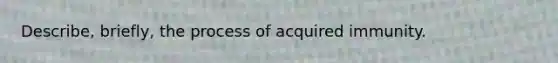 Describe, briefly, the process of acquired immunity.