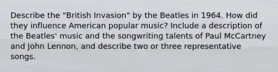 Describe the "British Invasion" by the Beatles in 1964. How did they influence American popular music? Include a description of the Beatles' music and the songwriting talents of Paul McCartney and John Lennon, and describe two or three representative songs.