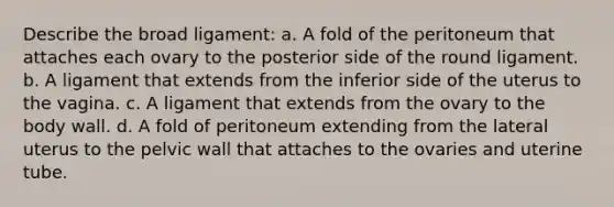 Describe the broad ligament: a. A fold of the peritoneum that attaches each ovary to the posterior side of the round ligament. b. A ligament that extends from the inferior side of the uterus to the vagina. c. A ligament that extends from the ovary to the body wall. d. A fold of peritoneum extending from the lateral uterus to the pelvic wall that attaches to the ovaries and uterine tube.