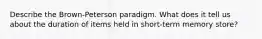 Describe the Brown-Peterson paradigm. What does it tell us about the duration of items held in short-term memory store?