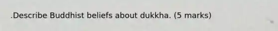 .​​Describe Buddhist beliefs about dukkha.​​​​​ (5 marks)