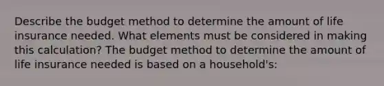 Describe the budget method to determine the amount of life insurance needed. What elements must be considered in making this​ calculation? The budget method to determine the amount of life insurance needed is based on a​ household's: