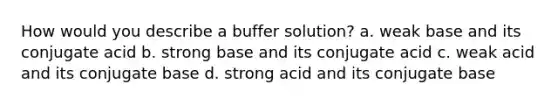 How would you describe a buffer solution? a. weak base and its conjugate acid b. strong base and its conjugate acid c. weak acid and its conjugate base d. strong acid and its conjugate base