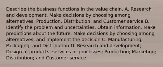 Describe the business functions in the value chain. A. Research and​ development, Make decisions by choosing among​ alternatives, Production,​ Distribution, and Customer service B. Identify the problem and​ uncertainties, Obtain​ information, Make predictions about the​ future, Make decisions by choosing among​ alternatives, and Implement the decision C. ​Manufacturing, Packaging, and Distribution D. Research and​ development; Design of​ products, services or​ processes; Production;​ Marketing; Distribution; and Customer service