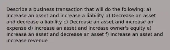 Describe a business transaction that will do the following: a) Increase an asset and increase a liability b) Decrease an asset and decrease a liability c) Decrease an asset and increase an expense d) Increase an asset and increase owner's equity e) Increase an asset and decrease an asset f) Increase an asset and increase revenue