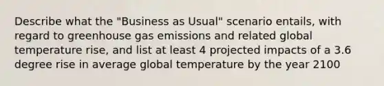 Describe what the "Business as Usual" scenario entails, with regard to greenhouse gas emissions and related global temperature rise, and list at least 4 projected impacts of a 3.6 degree rise in average global temperature by the year 2100