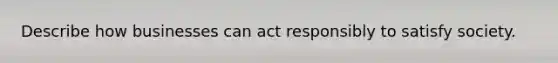 Describe how businesses can act responsibly to satisfy society.