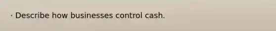 · Describe how businesses control cash.