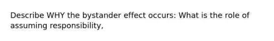 Describe WHY the bystander effect occurs: What is the role of assuming responsibility,