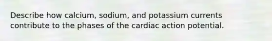 Describe how calcium, sodium, and potassium currents contribute to the phases of the cardiac action potential.