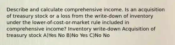 Describe and calculate comprehensive income. Is an acquisition of treasury stock or a loss from the write-down of inventory under the lower-of-cost-or-market rule included in comprehensive income? Inventory write-down Acquisition of treasury stock A)Yes No B)No Yes C)No No