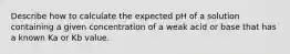 Describe how to calculate the expected pH of a solution containing a given concentration of a weak acid or base that has a known Ka or Kb value.