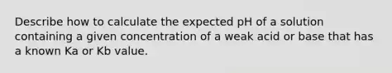 Describe how to calculate the expected pH of a solution containing a given concentration of a weak acid or base that has a known Ka or Kb value.