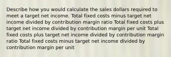 Describe how you would calculate the sales dollars required to meet a target net income. Total fixed costs minus target net income divided by contribution margin ratio Total fixed costs plus target net income divided by contribution margin per unit Total fixed costs plus target net income divided by contribution margin ratio Total fixed costs minus target net income divided by contribution margin per unit