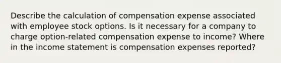 Describe the calculation of compensation expense associated with employee stock options. Is it necessary for a company to charge option-related compensation expense to income? Where in the income statement is compensation expenses reported?