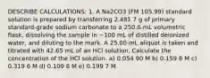 DESCRIBE CALCULATIONS: 1. A Na2CO3 (FM 105.99) standard solution is prepared by transferring 2.481 7 g of primary standard-grade sodium carbonate to a 250.0-mL volumetric flask, dissolving the sample in ~100 mL of distilled deionized water, and diluting to the mark. A 25.00-mL aliquot is taken and titrated with 42.65 mL of an HCl solution. Calculate the concentration of the HCl solution. a) 0.054 90 M b) 0.159 8 M c) 0.319 6 M d) 0.109 8 M e) 0.199 7 M