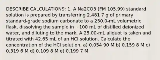 DESCRIBE CALCULATIONS: 1. A Na2CO3 (FM 105.99) standard solution is prepared by transferring 2.481 7 g of primary standard-grade sodium carbonate to a 250.0-mL volumetric flask, dissolving the sample in ~100 mL of distilled deionized water, and diluting to the mark. A 25.00-mL aliquot is taken and titrated with 42.65 mL of an HCl solution. Calculate the concentration of the HCl solution. a) 0.054 90 M b) 0.159 8 M c) 0.319 6 M d) 0.109 8 M e) 0.199 7 M