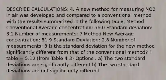 DESCRIBE CALCULATIONS: 4. A new method for measuring NO2 in air was developed and compared to a conventional method with the results summarized in the following table: Method Conventional Average concentration: 56.0 Standard deviation: 3.1 Number of measurements: 7 Method New Average concentration: 51.9 Standard Deviation: 2.8 Number of measurements: 8 Is the standard deviation for the new method significantly different from that of the conventional method? F table = 5.12 (from Table 4-3) Options : a) The two standard deviations are significantly different b) The two standard deviations are not significantly different