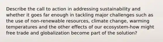 Describe the call to action in addressing sustainability and whether it goes far enough in tackling major challenges such as the use of non-renewable resources, climate change, warming temperatures and the other effects of our ecosystem-how might free trade and globalization become part of the solution?