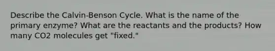 Describe the Calvin-Benson Cycle. What is the name of the primary enzyme? What are the reactants and the products? How many CO2 molecules get "fixed."