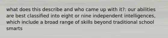 what does this describe and who came up with it?: our abilities are best classified into eight or nine independent intelligences, which include a broad range of skills beyond traditional school smarts