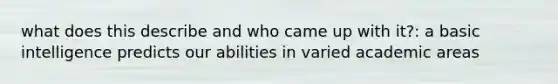 what does this describe and who came up with it?: a basic intelligence predicts our abilities in varied academic areas