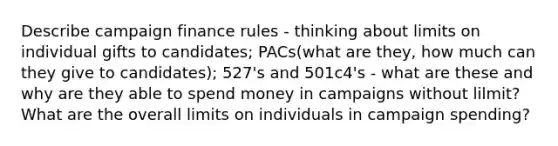 Describe campaign finance rules - thinking about limits on individual gifts to candidates; PACs(what are they, how much can they give to candidates); 527's and 501c4's - what are these and why are they able to spend money in campaigns without lilmit? What are the overall limits on individuals in campaign spending?