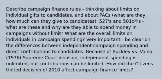 Describe campaign finance rules - thinking about limits on individual gifts to candidates, and about PACs (what are they, how much can they give to candidates); 527's and 501c4's - what are these and why are they able to spend money in campaigns without limit? What are the overall limits on individuals in campaign spending? Very important - be clear on the differences between independent campaign spending and direct contributions to candidates. Because of Buckley vs. Valeo (1976) Supreme Court decision, independent spending is unlimited, but contributions can be limited. How did the Citizens United decision of 2010 affect campaign finance limits?