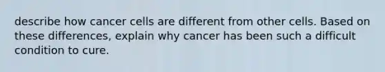 describe how cancer cells are different from other cells. Based on these differences, explain why cancer has been such a difficult condition to cure.