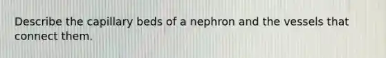 Describe the capillary beds of a nephron and the vessels that connect them.