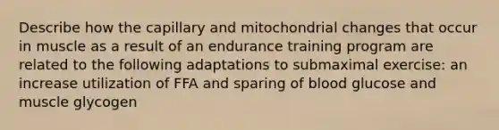 Describe how the capillary and mitochondrial changes that occur in muscle as a result of an endurance training program are related to the following adaptations to submaximal exercise: an increase utilization of FFA and sparing of blood glucose and muscle glycogen