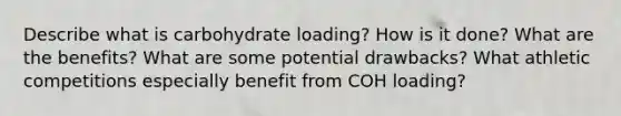 Describe what is carbohydrate loading? How is it done? What are the benefits? What are some potential drawbacks? What athletic competitions especially benefit from COH loading?