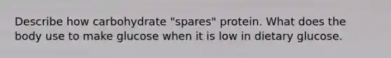 Describe how carbohydrate "spares" protein. What does the body use to make glucose when it is low in dietary glucose.