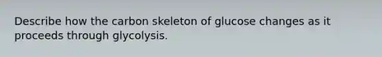 Describe how the carbon skeleton of glucose changes as it proceeds through glycolysis.