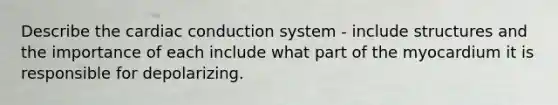 Describe the cardiac conduction system - include structures and the importance of each include what part of the myocardium it is responsible for depolarizing.
