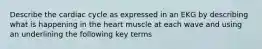 Describe the cardiac cycle as expressed in an EKG by describing what is happening in the heart muscle at each wave and using an underlining the following key terms